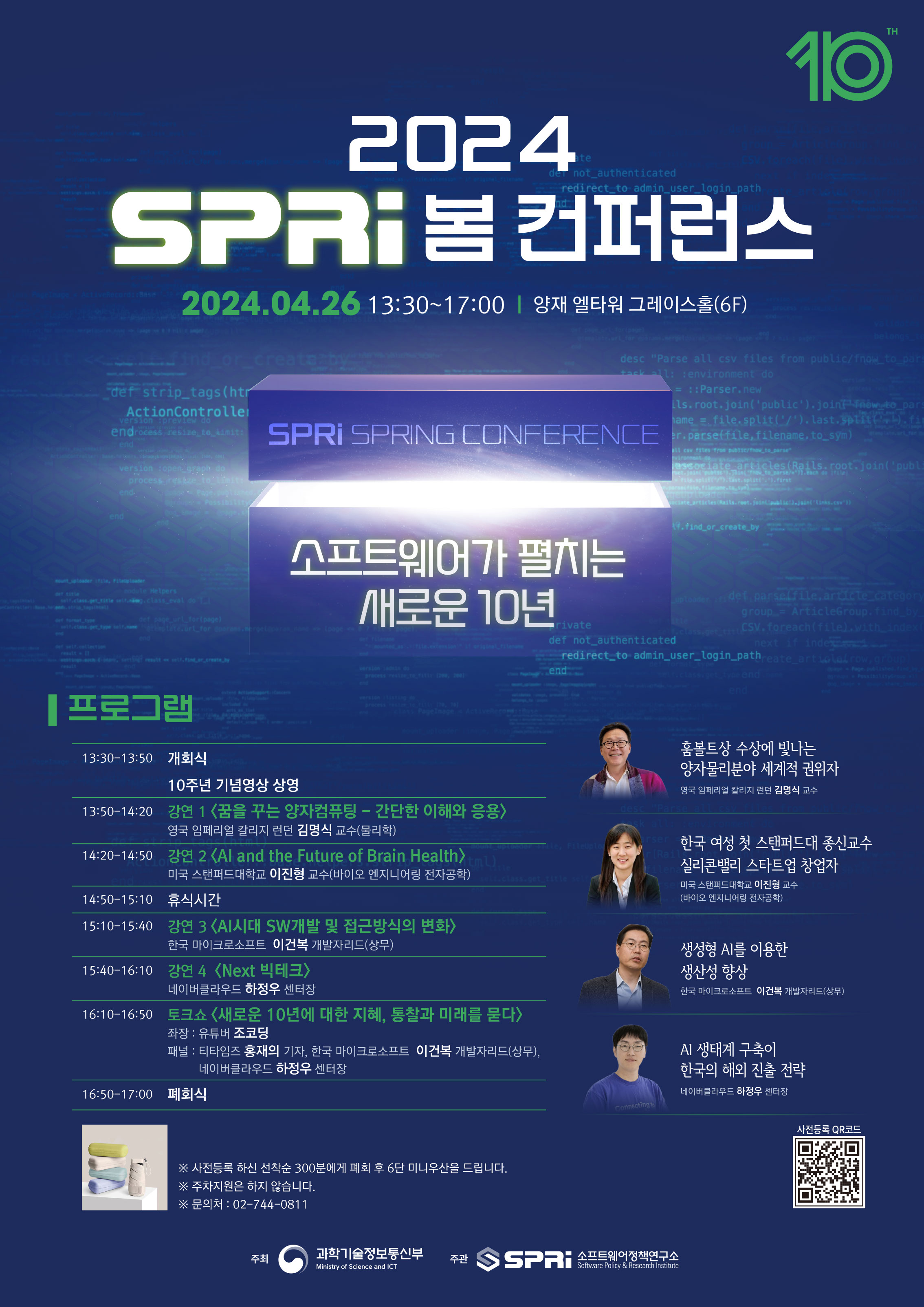 2024 SPRi 봄 컨퍼런스 - 소프트웨어가 펼치는 새로운 10년
2024.04.26 13:30~17:00 양재 엘타워 글레이스홀(6F)
프로그램
13:30-13:50 개회식 10주년 기념영상 상영
13:50-14:20 강연1 <꿈을 구는 양자컴퓨팅 - 간단한 이해와 응용> 홈볼트상 수상에 빛나는 양자물리분야 세계적 권위자, 영국 임페리얼 칼리지 런던 김명식 교수(물리학)
14:20-14:50 강연2 <AI and the Future of Brain Health> 한국 여성 첫 스탠퍼드대 종신교수 실리콘밸리 스타트업 창업자, 미국 스탠퍼드대학교 이진형 교수(바이오 엔지니어링 전자공학)
14:50-15:10 휴식시간
15:10-15:40 강연3 <AI시대 SW개발 및 접근방식의 변화> 생성형 AI를 이용한 생산성 향상, 한국 마이크로소프트 이건복 개발자리드(상무)
15:40-16:10 강연4 <Next 빅테크> AI 생태계 구축이 한국의 해외 진출 전략, 네이버클라우드 하정우 센터장
16:50-17:00 폐회식
※사전등록 하신 선착순 300분에게 폐회 후 6단 미니우산을 드립니다.
※주차지원은 하지 않습니다.
※문의처 : 02-744-0811
사전등록 QR코드 https://bebold.kr/2024_spri
주최 과학기술정보통신부 주관 소프트웨어정책연구소
