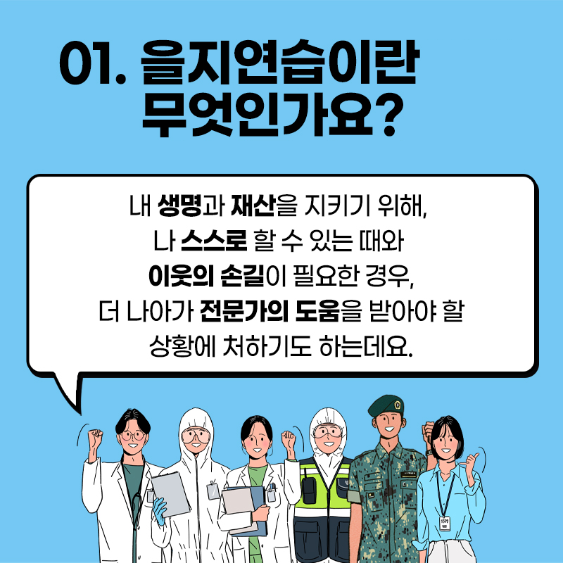 01. 을지연습이란 무엇인가요? / 내 생명과 재산을 지키기 위해, 나 스스로 할 수 있는 때와 이웃의 손길이 필요한 경우, 더 나아가 전문가의 도움을 받아야 할 상황에 처하기도 하는데요.